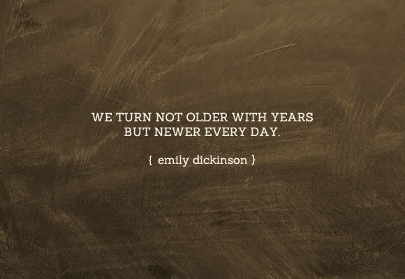 We turn not older with years, but newer every day. Emily Dickinson.